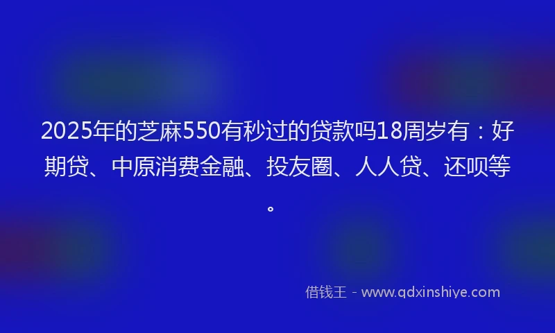 2025年的芝麻550有秒过的贷款吗18周岁有：好期贷、中原消费金融、投友圈、人人贷、还呗等。