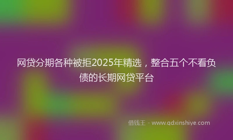 网贷分期各种被拒2025年精选，整合五个不看负债的长期网贷平台