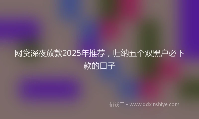 网贷深夜放款2025年推荐，归纳五个双黑户必下款的口子