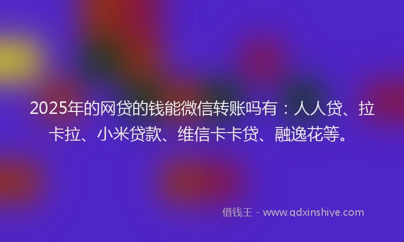 2025年的网贷的钱能微信转账吗有：人人贷、拉卡拉、小米贷款、维信卡卡贷、融逸花等。