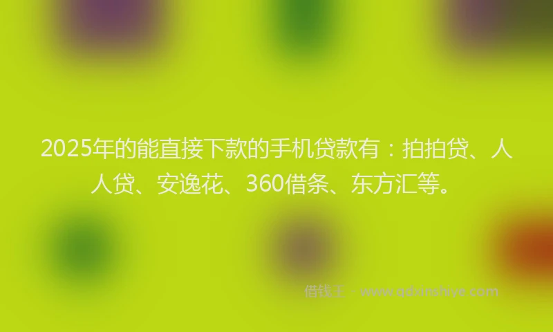 2025年的能直接下款的手机贷款有：拍拍贷、人人贷、安逸花、360借条、东方汇等。