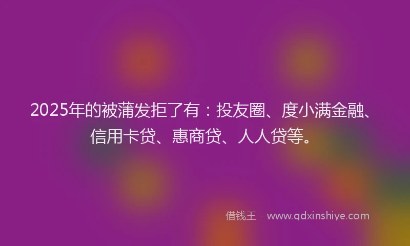 2025年的被蒲发拒了有：投友圈、度小满金融、信用卡贷、惠商贷、人人贷等。