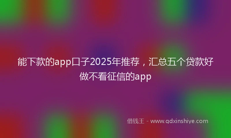 能下款的app口子2025年推荐，汇总五个贷款好做不看征信的app