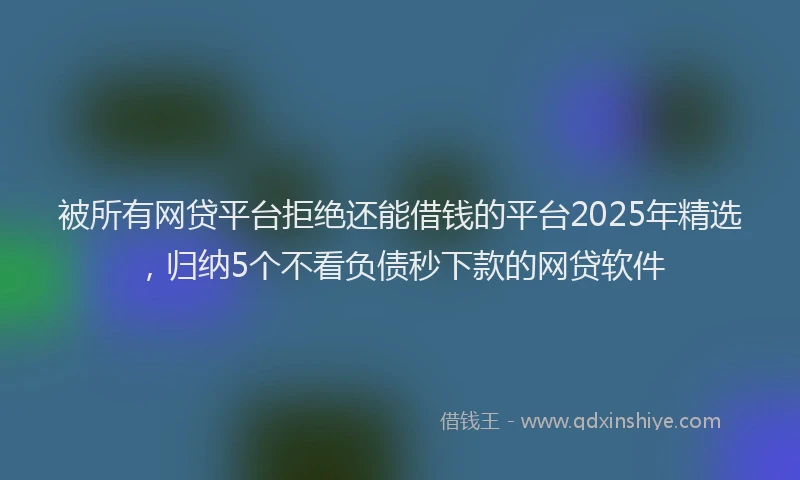 被所有网贷平台拒绝还能借钱的平台2025年精选，归纳5个不看负债秒下款的网贷软件