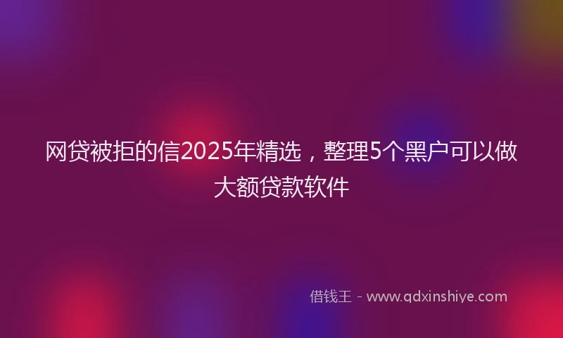 网贷被拒的信2025年精选，整理5个黑户可以做大额贷款软件