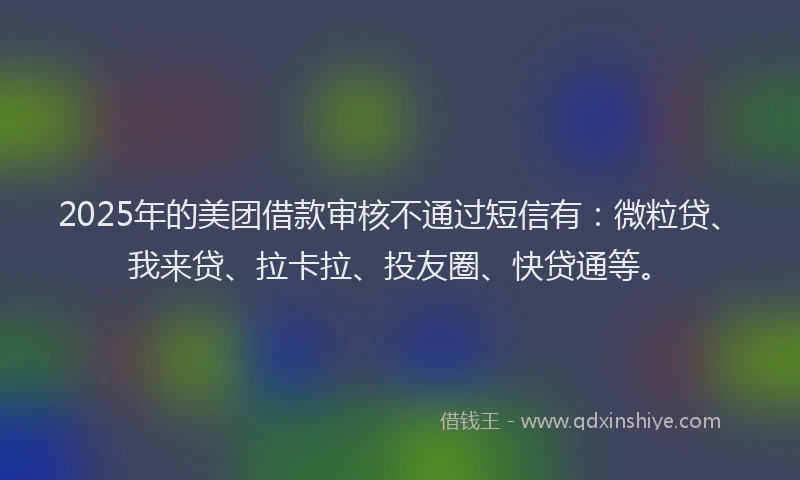2025年的美团借款审核不通过短信有：微粒贷、我来贷、拉卡拉、投友圈、快贷通等。