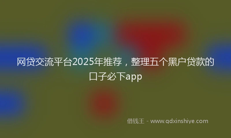 网贷交流平台2025年推荐，整理五个黑户贷款的口子必下app