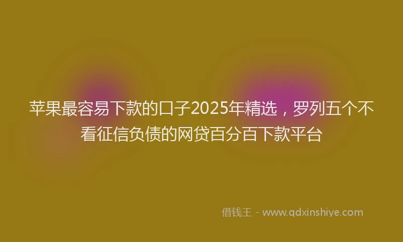 苹果最容易下款的口子2025年精选，罗列五个不看征信负债的网贷百分百下款平台