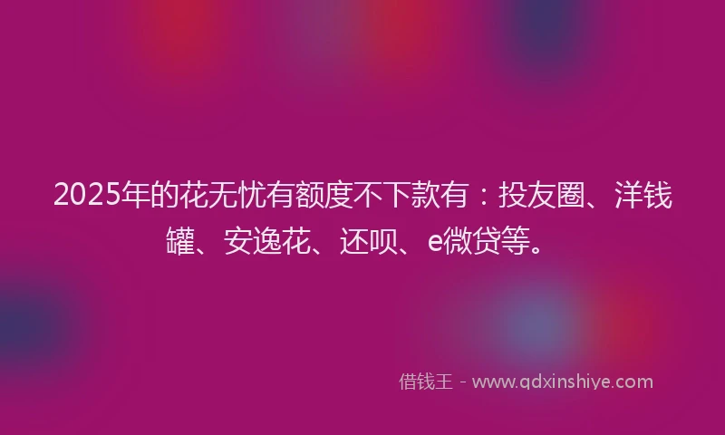 2025年的花无忧有额度不下款有：投友圈、洋钱罐、安逸花、还呗、e微贷等。