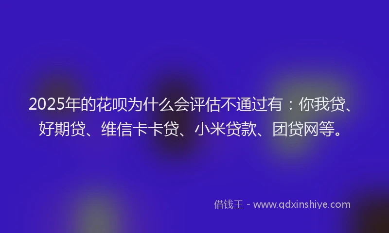 2025年的花呗为什么会评估不通过有：你我贷、好期贷、维信卡卡贷、小米贷款、团贷网等。