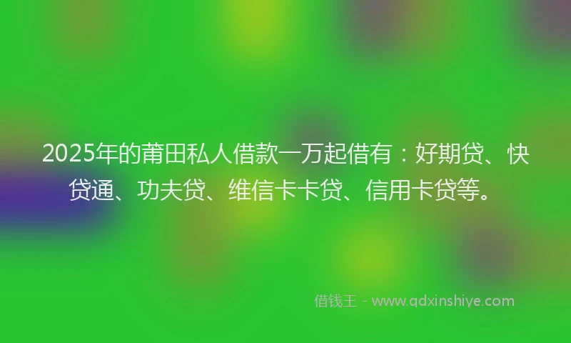 2025年的莆田私人借款一万起借有：好期贷、快贷通、功夫贷、维信卡卡贷、信用卡贷等。