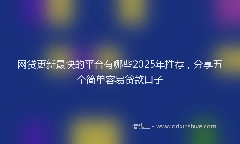 网贷更新最快的平台有哪些2025年推荐，分享五个简单容易贷款口子