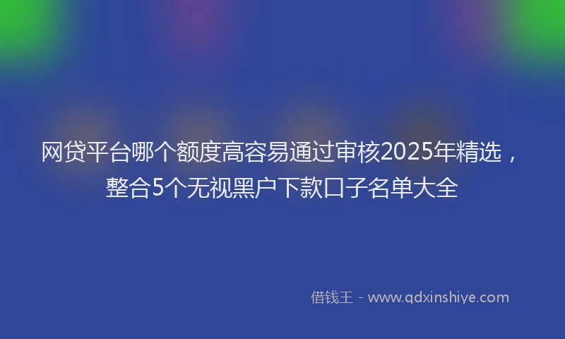 网贷平台哪个额度高容易通过审核2025年精选，整合5个无视黑户下款口子名单大全