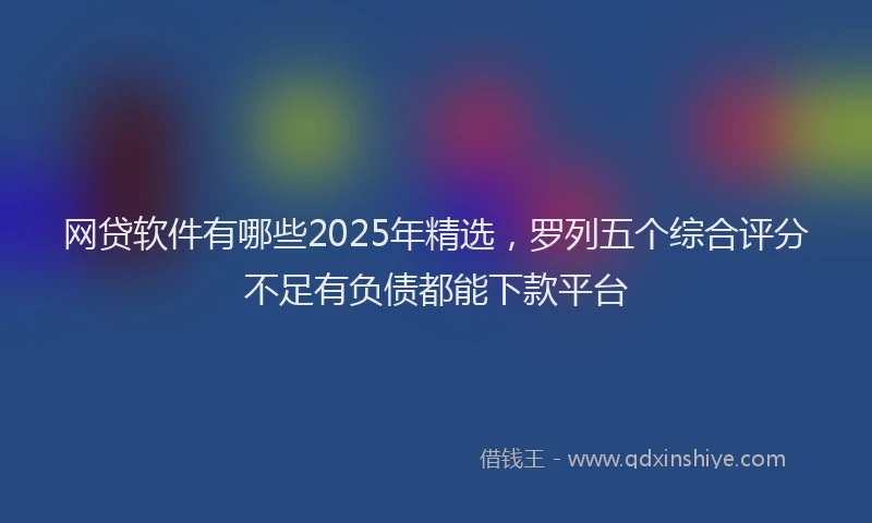 网贷软件有哪些2025年精选，罗列五个综合评分不足有负债都能下款平台