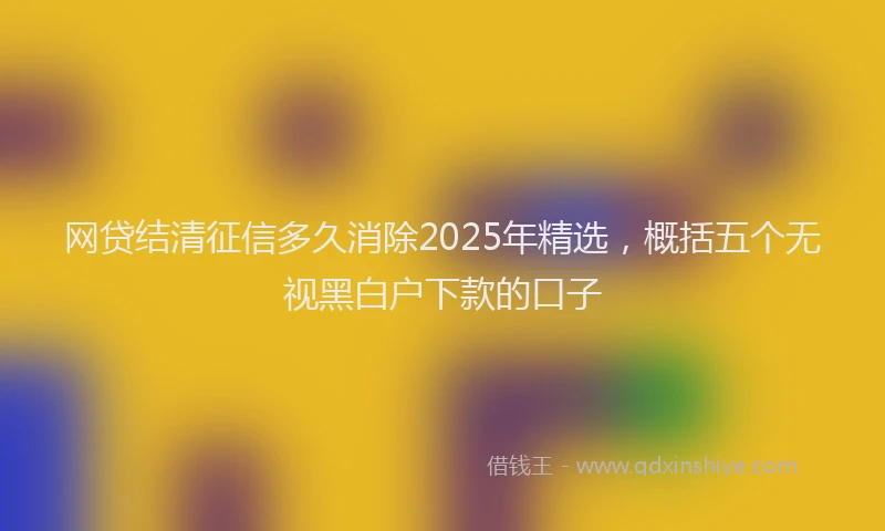 网贷结清征信多久消除2025年精选，概括五个无视黑白户下款的口子