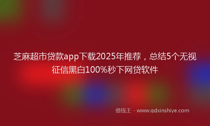 芝麻超市贷款app下载2025年推荐，总结5个无视征信黑白100%秒下网贷软件