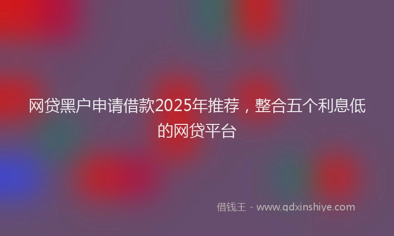 网贷黑户申请借款2025年推荐，整合五个利息低的网贷平台