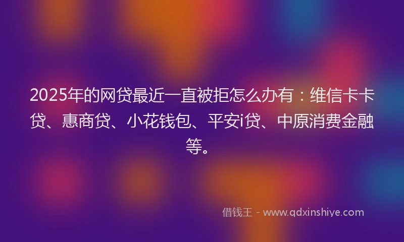 2025年的网贷最近一直被拒怎么办有：维信卡卡贷、惠商贷、小花钱包、平安i贷、中原消费金融等。