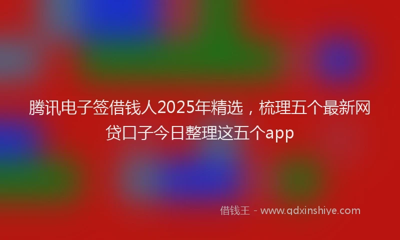 腾讯电子签借钱人2025年精选，梳理五个最新网贷口子今日整理这五个app