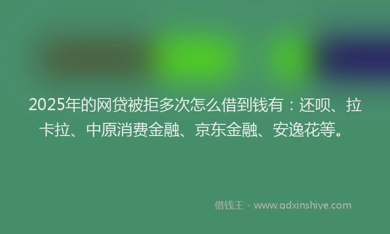 2025年的网贷被拒多次怎么借到钱有：还呗、拉卡拉、中原消费金融、京东金融、安逸花等。