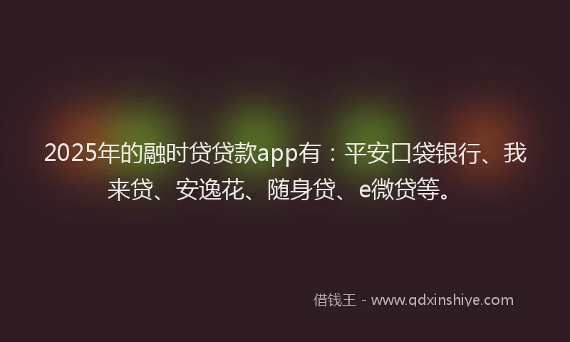 2025年的融时贷贷款app有：平安口袋银行、我来贷、安逸花、随身贷、e微贷等。