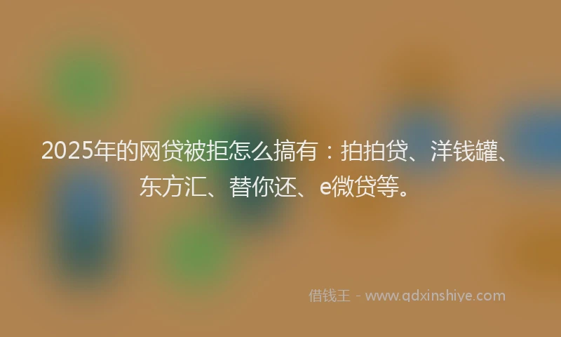 2025年的网贷被拒怎么搞有：拍拍贷、洋钱罐、东方汇、替你还、e微贷等。