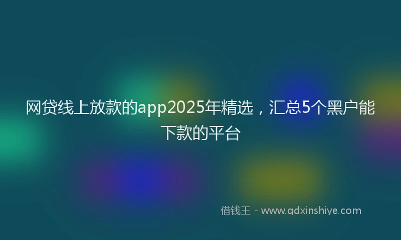 网贷线上放款的app2025年精选，汇总5个黑户能下款的平台