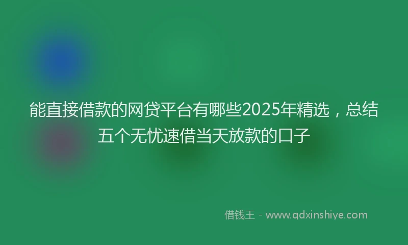 能直接借款的网贷平台有哪些2025年精选，总结五个无忧速借当天放款的口子