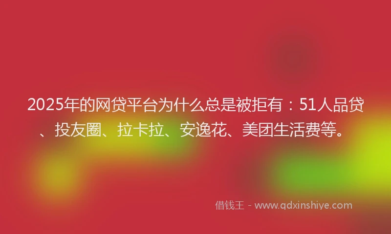 2025年的网贷平台为什么总是被拒有：51人品贷、投友圈、拉卡拉、安逸花、美团生活费等。