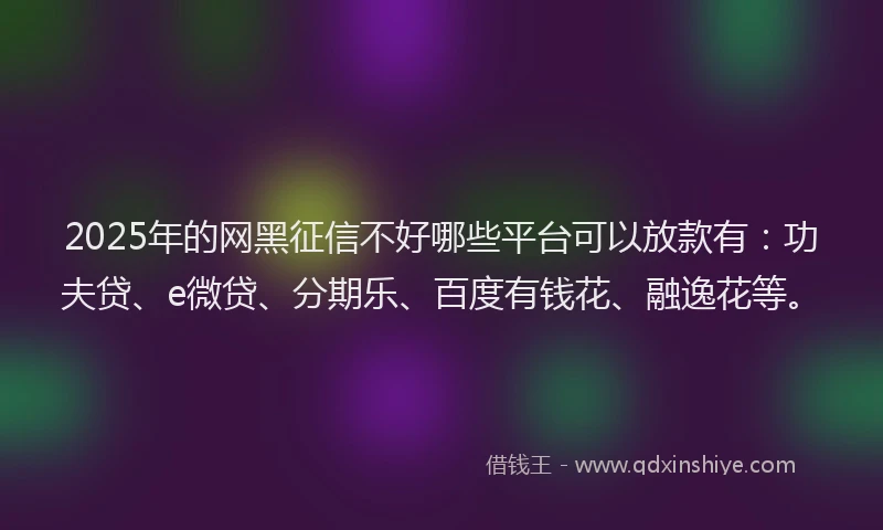 2025年的网黑征信不好哪些平台可以放款有：功夫贷、e微贷、分期乐、百度有钱花、融逸花等。