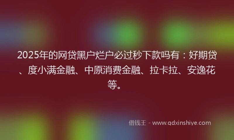 2025年的网贷黑户烂户必过秒下款吗有：好期贷、度小满金融、中原消费金融、拉卡拉、安逸花等。