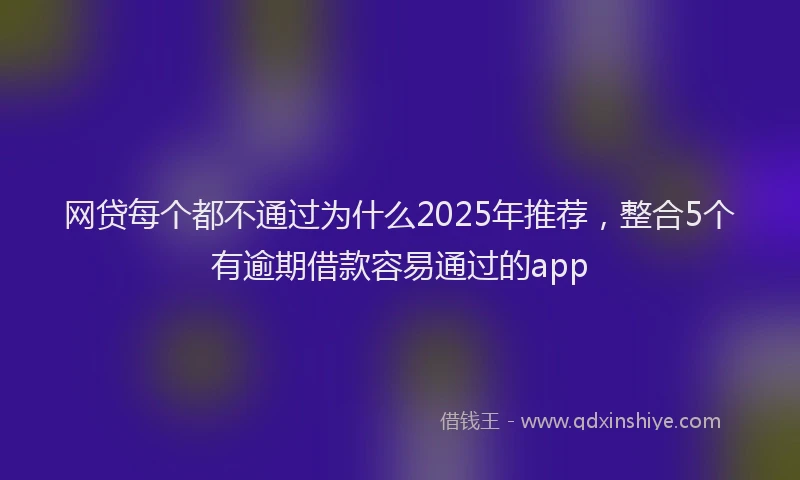 网贷每个都不通过为什么2025年推荐，整合5个有逾期借款容易通过的app