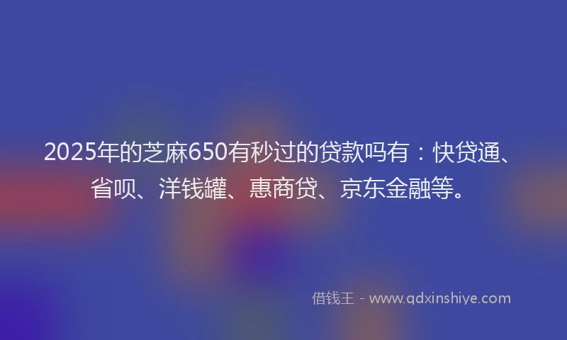 2025年的芝麻650有秒过的贷款吗有：快贷通、省呗、洋钱罐、惠商贷、京东金融等。
