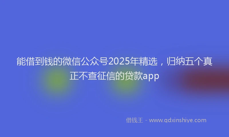 能借到钱的微信公众号2025年精选，归纳五个真正不查征信的贷款app
