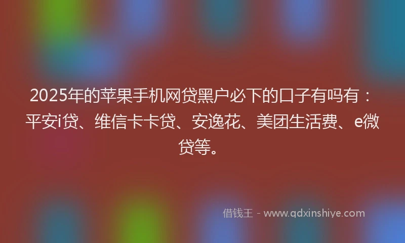 2025年的苹果手机网贷黑户必下的口子有吗有：平安i贷、维信卡卡贷、安逸花、美团生活费、e微贷等。