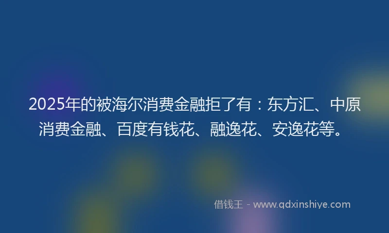 2025年的被海尔消费金融拒了有：东方汇、中原消费金融、百度有钱花、融逸花、安逸花等。