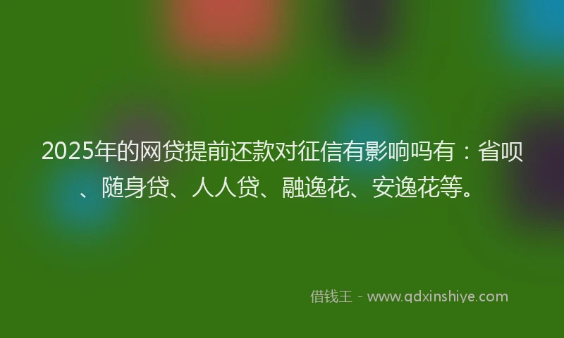 2025年的网贷提前还款对征信有影响吗有：省呗、随身贷、人人贷、融逸花、安逸花等。