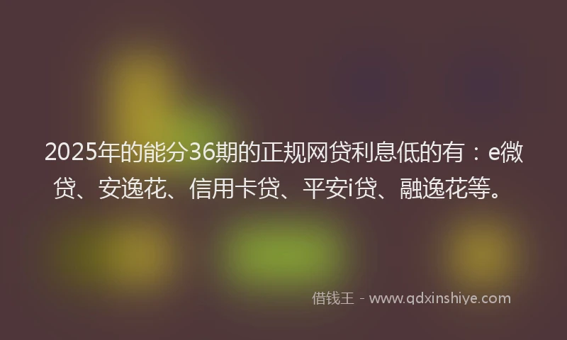 2025年的能分36期的正规网贷利息低的有：e微贷、安逸花、信用卡贷、平安i贷、融逸花等。