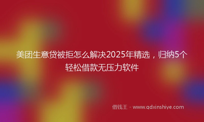美团生意贷被拒怎么解决2025年精选，归纳5个轻松借款无压力软件
