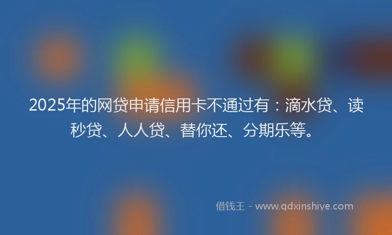 2025年的网贷申请信用卡不通过有：滴水贷、读秒贷、人人贷、替你还、分期乐等。