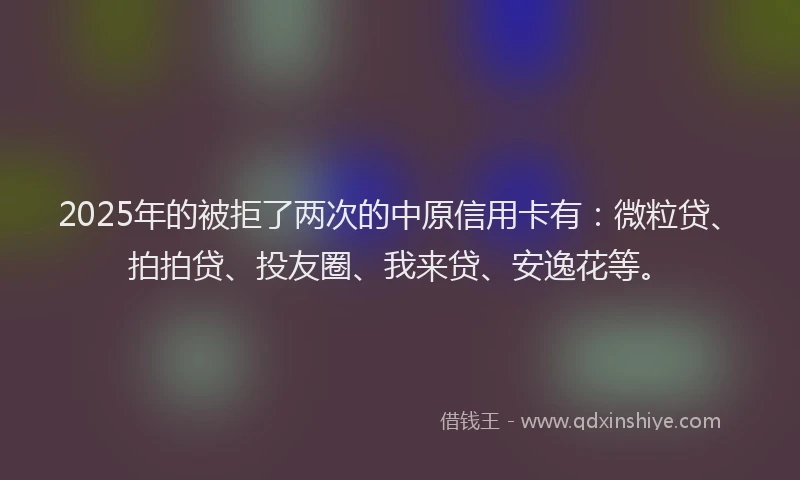 2025年的被拒了两次的中原信用卡有：微粒贷、拍拍贷、投友圈、我来贷、安逸花等。