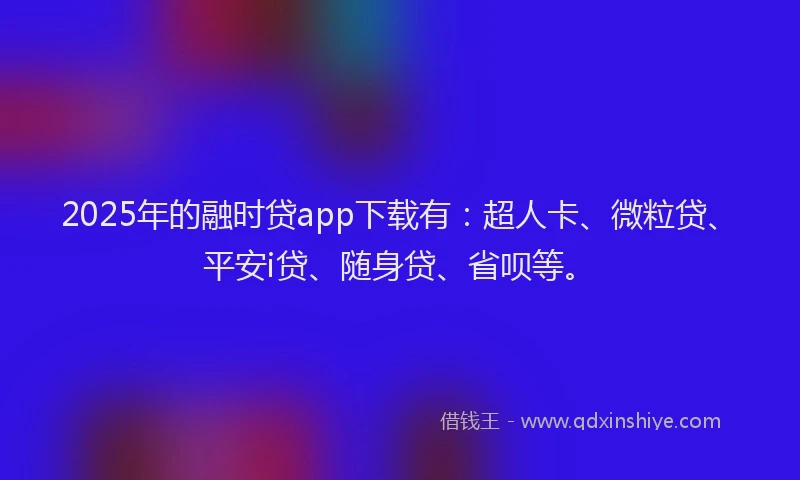 2025年的融时贷app下载有：超人卡、微粒贷、平安i贷、随身贷、省呗等。