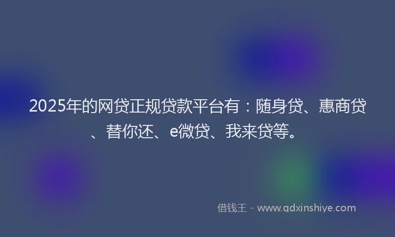 2025年的网贷正规贷款平台有：随身贷、惠商贷、替你还、e微贷、我来贷等。
