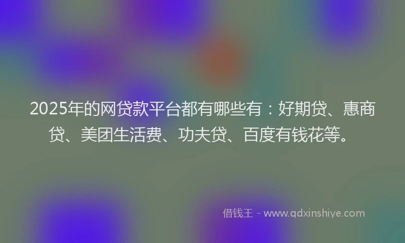 2025年的网贷款平台都有哪些有：好期贷、惠商贷、美团生活费、功夫贷、百度有钱花等。