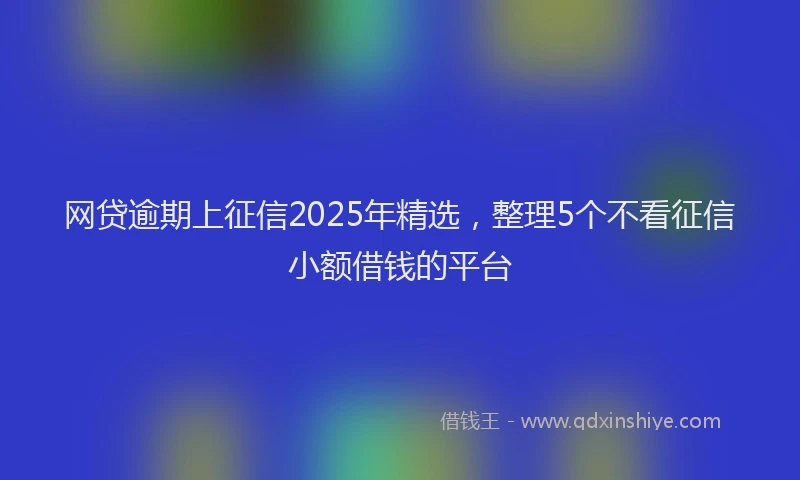 网贷逾期上征信2025年精选，整理5个不看征信小额借钱的平台