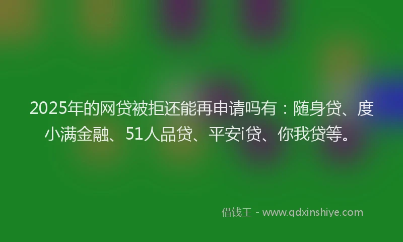 2025年的网贷被拒还能再申请吗有：随身贷、度小满金融、51人品贷、平安i贷、你我贷等。