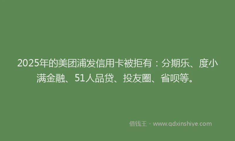 2025年的美团浦发信用卡被拒有：分期乐、度小满金融、51人品贷、投友圈、省呗等。