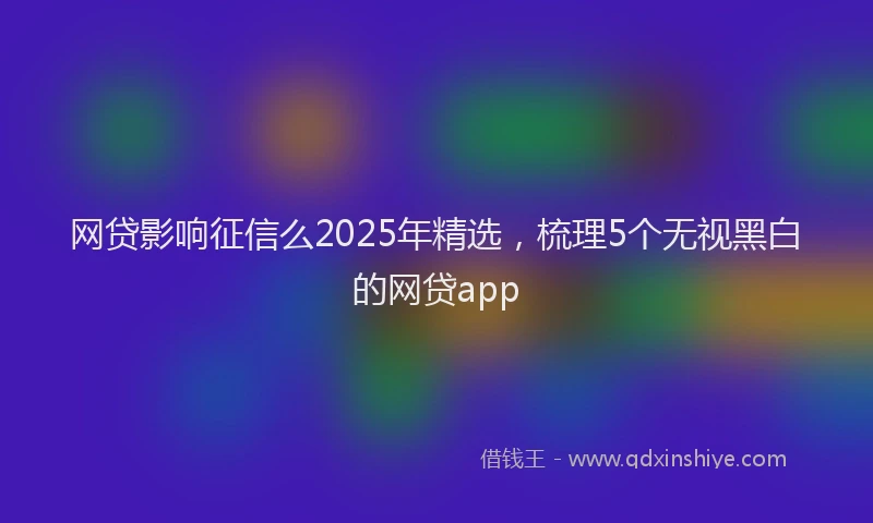 网贷影响征信么2025年精选，梳理5个无视黑白的网贷app