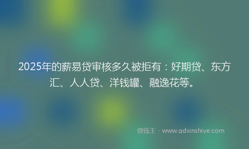 2025年的薪易贷审核多久被拒有：好期贷、东方汇、人人贷、洋钱罐、融逸花等。