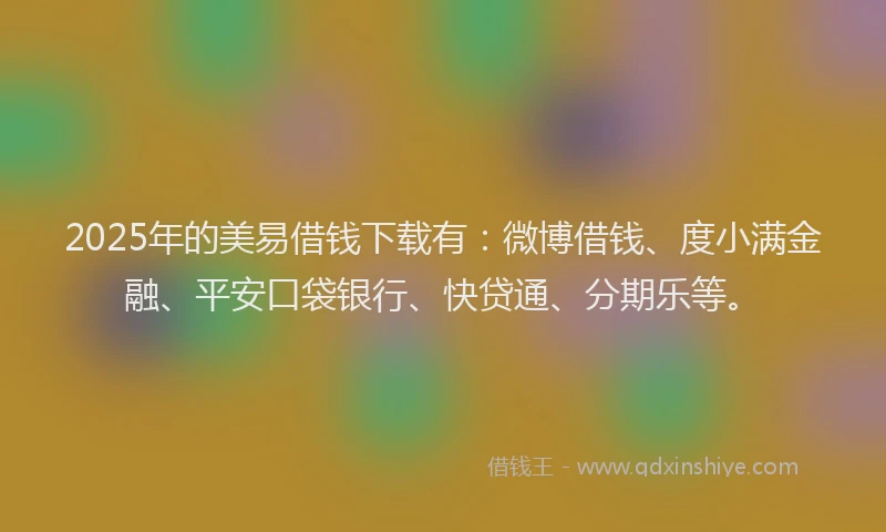 2025年的美易借钱下载有：微博借钱、度小满金融、平安口袋银行、快贷通、分期乐等。